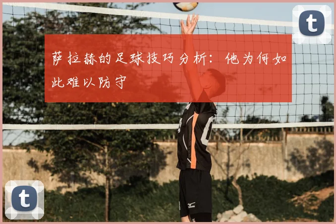 萨拉赫的足球技巧分析：他为何如此难以防守