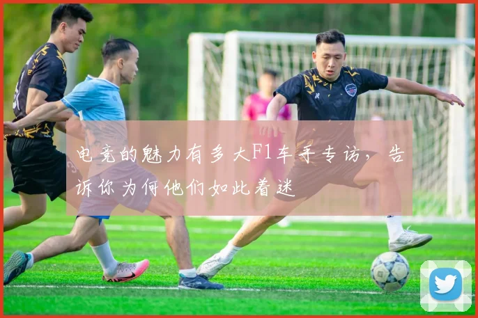 电竞的魅力有多大F1车手专访，告诉你为何他们如此着迷