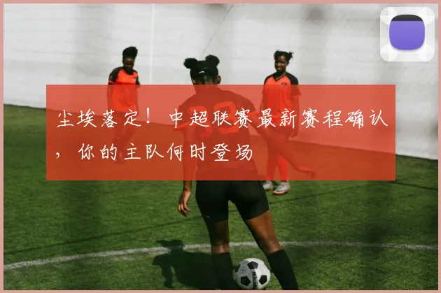 尘埃落定！中超联赛最新赛程确认，你的主队何时登场
