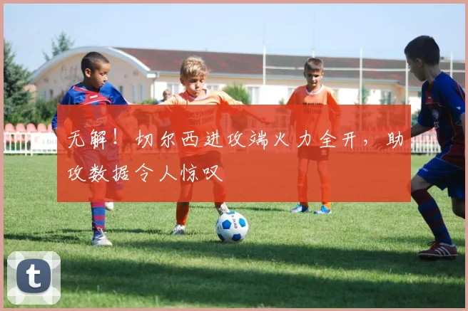 无解！切尔西进攻端火力全开，助攻数据令人惊叹