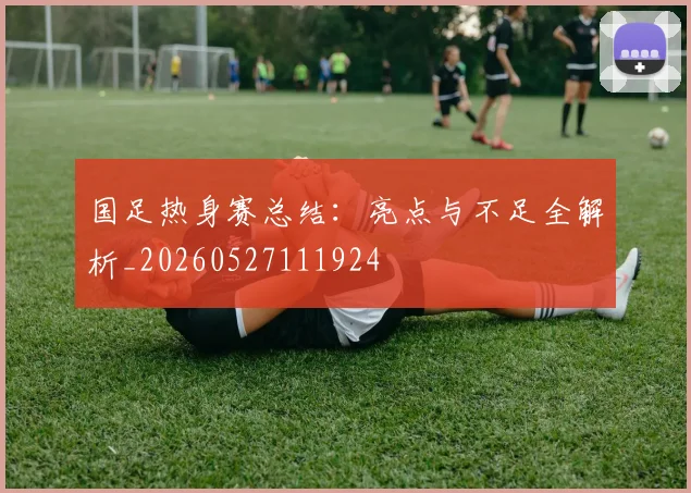 国足热身赛总结：亮点与不足全解析_20260527111924