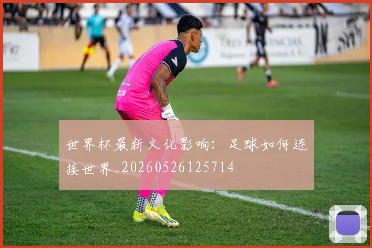 世界杯最新文化影响：足球如何连接世界_20260526125714