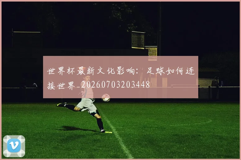 世界杯最新文化影响：足球如何连接世界_20260703203448