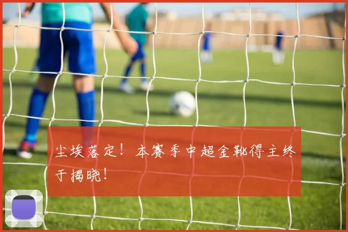 尘埃落定！本赛季中超金靴得主终于揭晓！