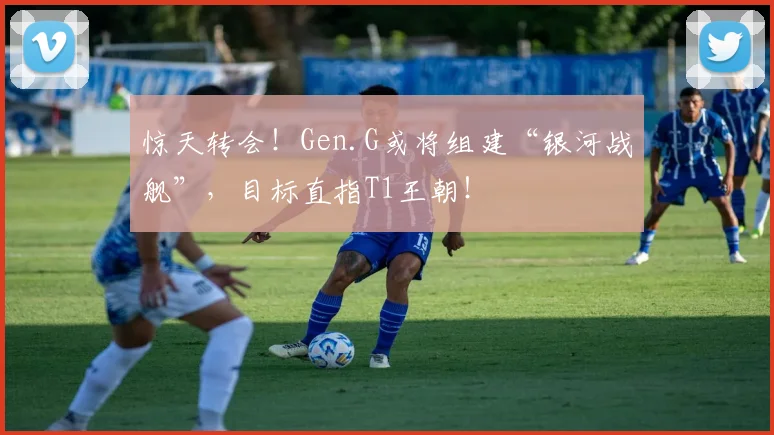 惊天转会！Gen.G或将组建“银河战舰”，目标直指T1王朝！
