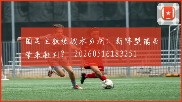 国足主教练战术分析:新阵型能否带来胜利?_20260516183251