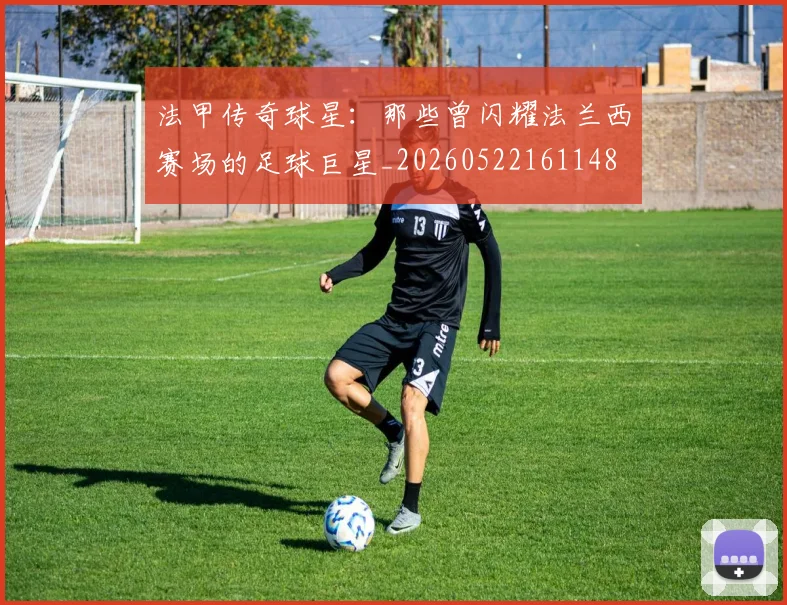 法甲传奇球星：那些曾闪耀法兰西赛场的足球巨星_20260522161148