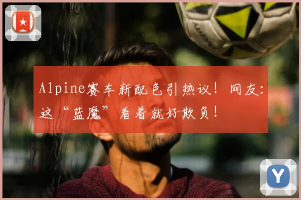 Alpine赛车新配色引热议！网友：这“蓝魔”看着就好欺负！