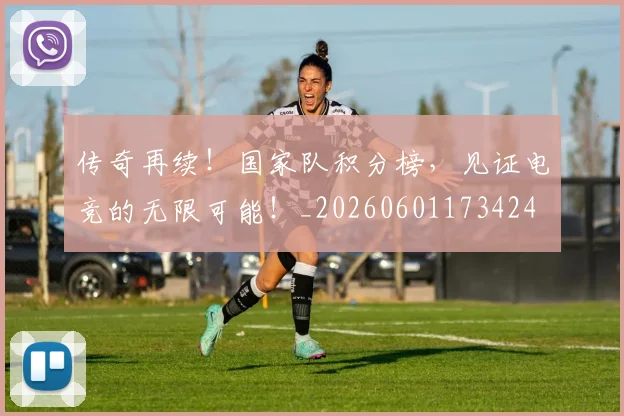 传奇再续！国家队积分榜，见证电竞的无限可能！_20260601173424