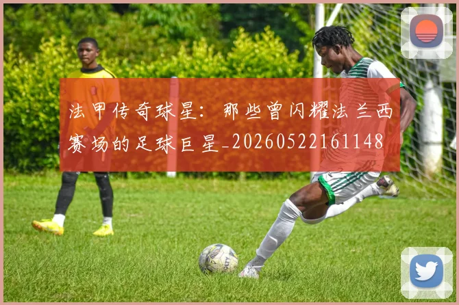 法甲传奇球星:那些曾闪耀法兰西赛场的足球巨星_20260522161148